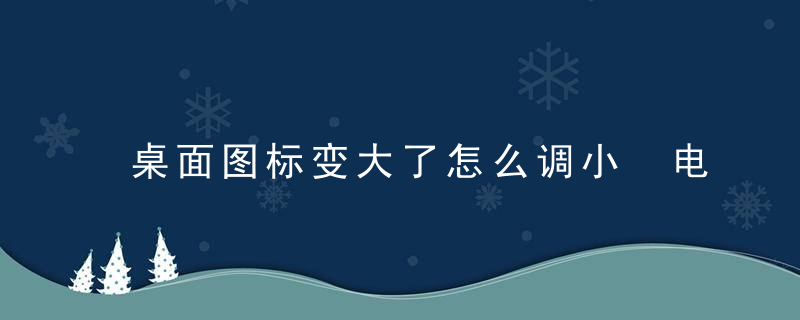 桌面图标变大了怎么调小 电脑桌面图标大小怎么调整